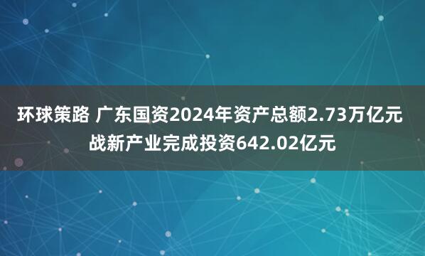 环球策路 广东国资2024年资产总额2.73万亿元 战新产业完成投资642.02亿元
