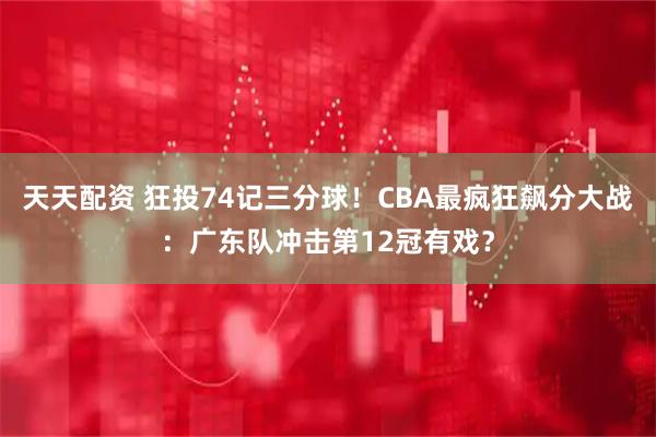 天天配资 狂投74记三分球！CBA最疯狂飙分大战：广东队冲击第12冠有戏？