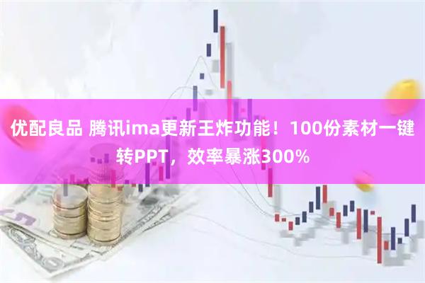 优配良品 腾讯ima更新王炸功能！100份素材一键转PPT，效率暴涨300%