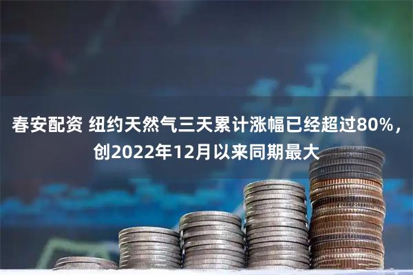 春安配资 纽约天然气三天累计涨幅已经超过80%，创2022年12月以来同期最大