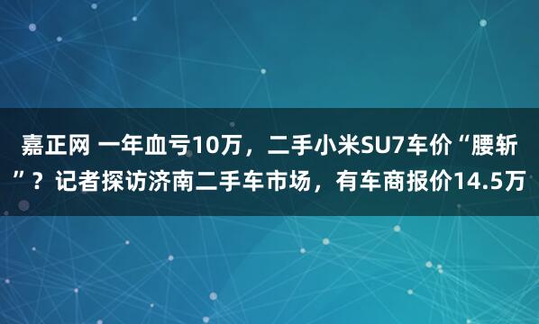 嘉正网 一年血亏10万,二手小米SU7车价“腰斩”?记者探访济南二手车市场,有车商报价14.5万