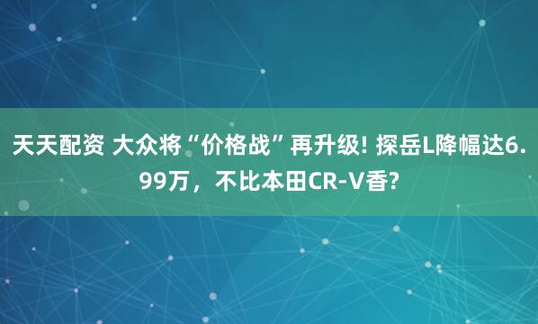天天配资 大众将“价格战”再升级! 探岳L降幅达6.99万，不比本田CR-V香?