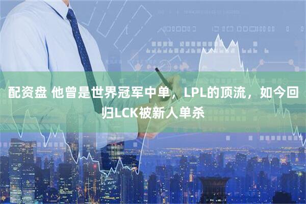 配资盘 他曾是世界冠军中单，LPL的顶流，如今回归LCK被新人单杀