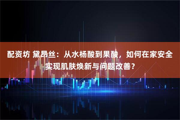 配资坊 黛昂丝：从水杨酸到果酸，如何在家安全实现肌肤焕新与问题改善？