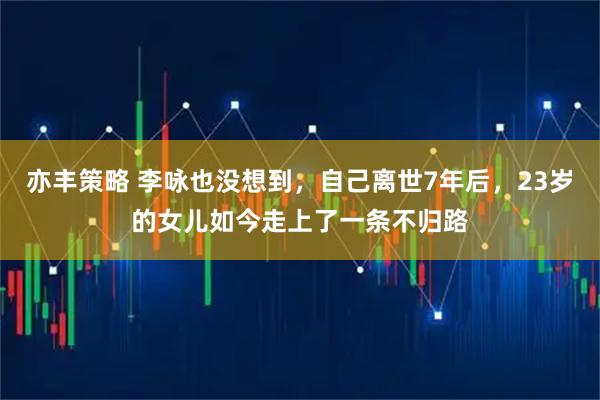 亦丰策略 李咏也没想到，自己离世7年后，23岁的女儿如今走上了一条不归路