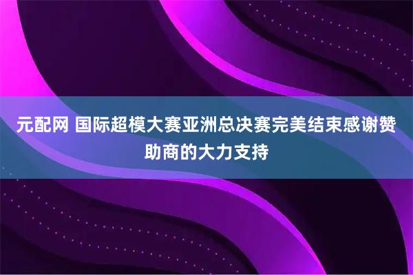 元配网 国际超模大赛亚洲总决赛完美结束感谢赞助商的大力支持